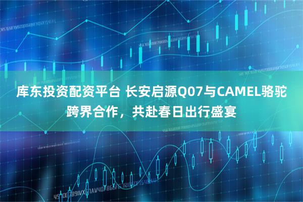 库东投资配资平台 长安启源Q07与CAMEL骆驼跨界合作，共赴春日出行盛宴