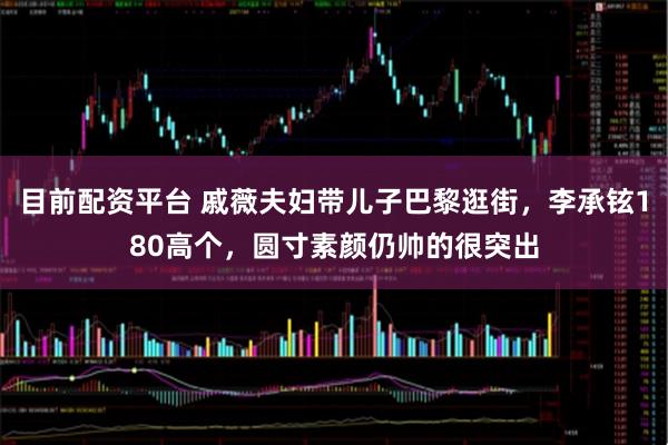 目前配资平台 戚薇夫妇带儿子巴黎逛街，李承铉180高个，圆寸素颜仍帅的很突出