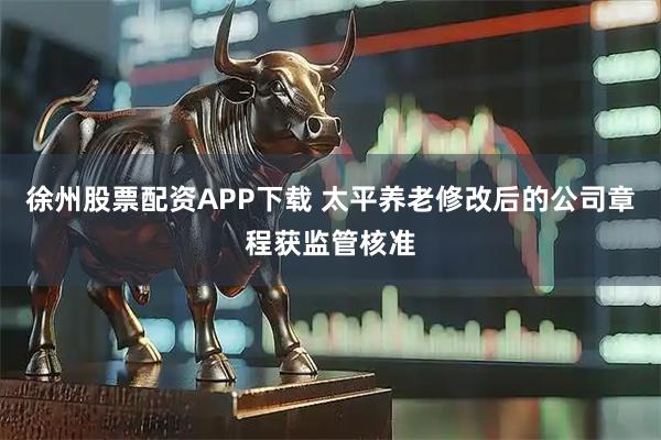 徐州股票配资APP下载 太平养老修改后的公司章程获监管核准