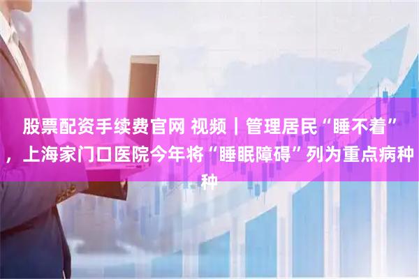 股票配资手续费官网 视频｜管理居民“睡不着”，上海家门口医院今年将“睡眠障碍”列为重点病种