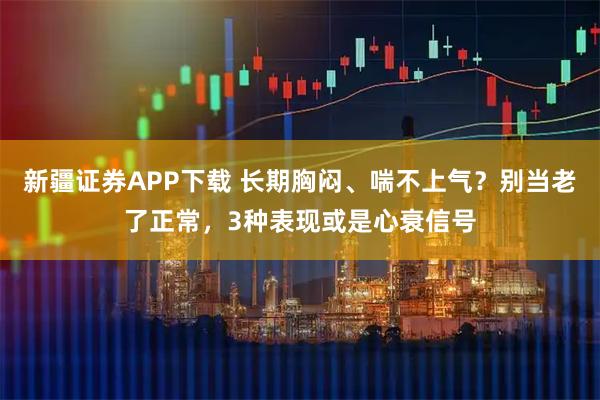 新疆证券APP下载 长期胸闷、喘不上气？别当老了正常，3种表现或是心衰信号