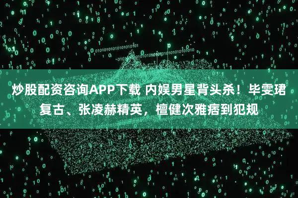 炒股配资咨询APP下载 内娱男星背头杀！毕雯珺复古、张凌赫精英，檀健次雅痞到犯规