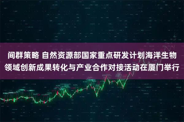 间群策略 自然资源部国家重点研发计划海洋生物领域创新成果转化与产业合作对接活动在厦门举行