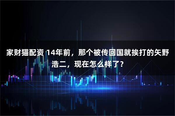 家财猫配资 14年前，那个被传回国就挨打的矢野浩二，现在怎么样了？