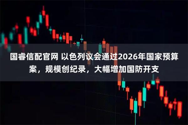 国睿信配官网 以色列议会通过2026年国家预算案，规模创纪录，大幅增加国防开支