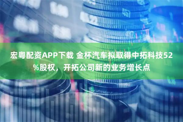 宏粤配资APP下载 金杯汽车拟取得中拓科技52%股权，开拓公司新的业务增长点
