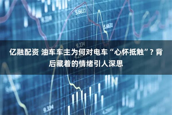 亿融配资 油车车主为何对电车“心怀抵触”? 背后藏着的情绪引人深思