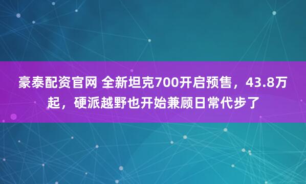 豪泰配资官网 全新坦克700开启预售，43.8万起，硬派越野也开始兼顾日常代步了