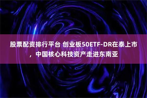 股票配资排行平台 创业板50ETF-DR在泰上市，中国核心科技资产走进东南亚