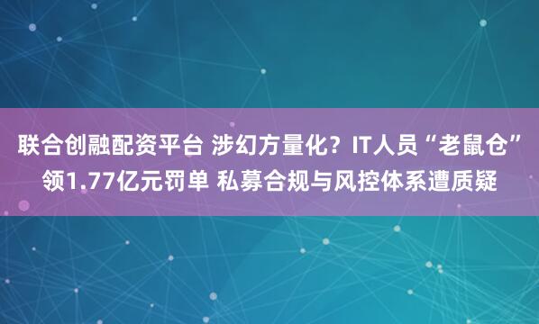 联合创融配资平台 涉幻方量化？IT人员“老鼠仓”领1.77亿元罚单 私募合规与风控体系遭质疑