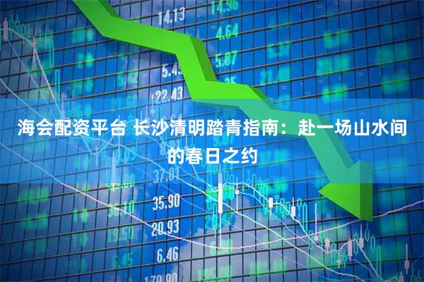 海会配资平台 长沙清明踏青指南：赴一场山水间的春日之约