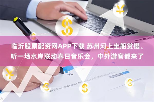 临沂股票配资网APP下载 苏州河上坐船赏樱、听一场水岸联动春日音乐会,中外游客都来了