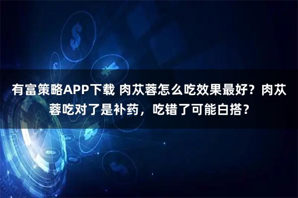 有富策略APP下载 肉苁蓉怎么吃效果最好？肉苁蓉吃对了是补药，吃错了可能白搭？