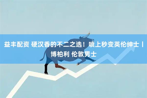 益丰配资 硬汉香的不二之选！喷上秒变英伦绅士丨博柏利 伦敦男士