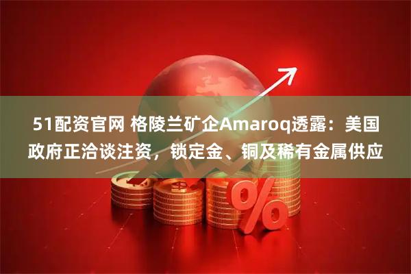 51配资官网 格陵兰矿企Amaroq透露：美国政府正洽谈注资，锁定金、铜及稀有金属供应