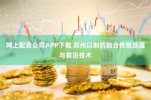 网上配资公司APP下载 苏州以制药融合传统底蕴与前沿技术