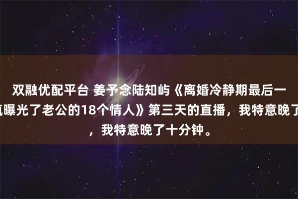 双融优配平台 姜予念陆知屿《离婚冷静期最后一天我发疯曝光了老公的18个情人》第三天的直播，我特意晚了十分钟。