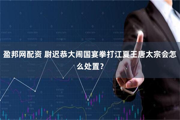 盈邦网配资 尉迟恭大闹国宴拳打江夏王唐太宗会怎么处置？
