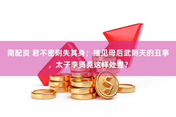 简配资 君不密则失其身；撞见母后武则天的丑事，太子李贤竟这样处置？