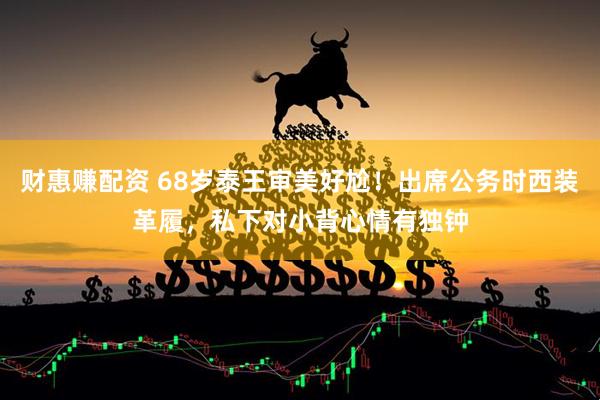 财惠赚配资 68岁泰王审美好尬！出席公务时西装革履，私下对小背心情有独钟