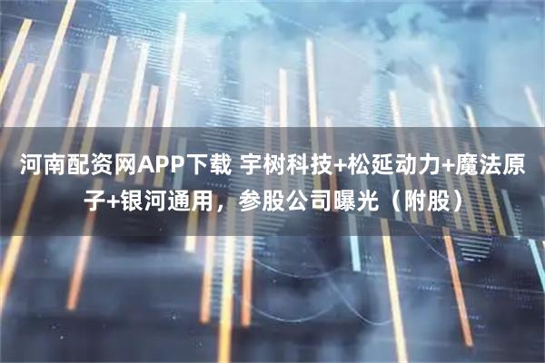 河南配资网APP下载 宇树科技+松延动力+魔法原子+银河通用，参股公司曝光（附股）