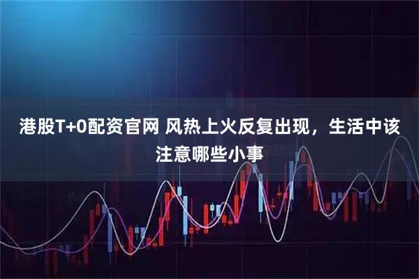 港股T+0配资官网 风热上火反复出现，生活中该注意哪些小事