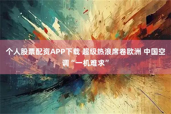 个人股票配资APP下载 超级热浪席卷欧洲 中国空调“一机难求”