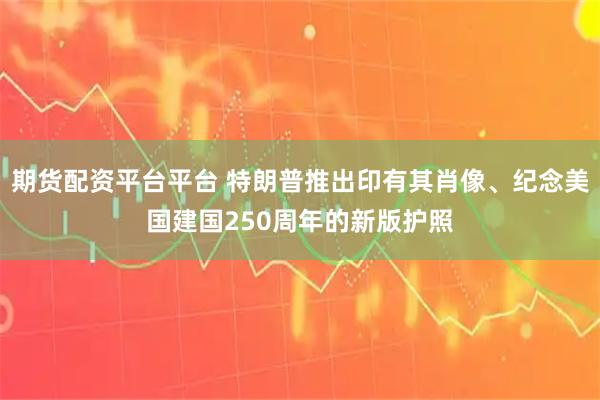 期货配资平台平台 特朗普推出印有其肖像、纪念美国建国250周年的新版护照