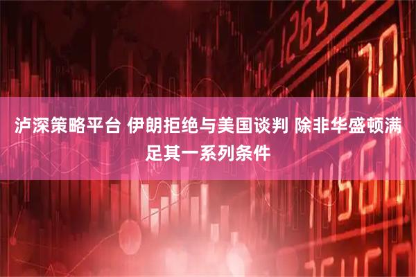 泸深策略平台 伊朗拒绝与美国谈判 除非华盛顿满足其一系列条件
