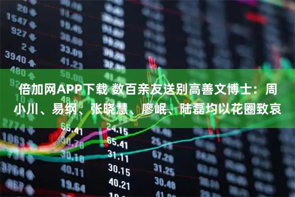 倍加网APP下载 数百亲友送别高善文博士：周小川、易纲、张晓慧、廖岷、陆磊均以花圈致哀