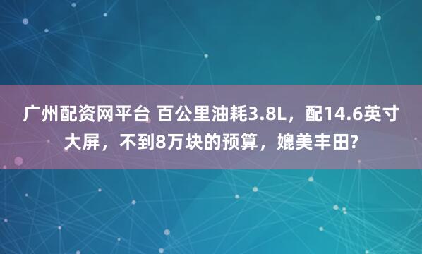 广州配资网平台 百公里油耗3.8L，配14.6英寸大屏，不到8万块的预算，媲美丰田?