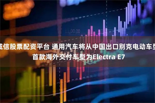 诚信股票配资平台 通用汽车将从中国出口别克电动车型 首款海外交付车型为Electra E7