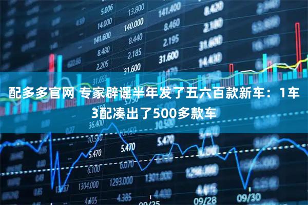配多多官网 专家辟谣半年发了五六百款新车：1车3配凑出了500多款车