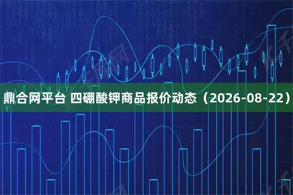 鼎合网平台 四硼酸钾商品报价动态（2026-08-22）