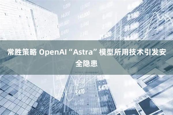 常胜策略 OpenAI“Astra”模型所用技术引发安全隐患