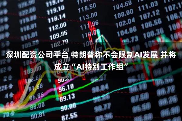 深圳配资公司平台 特朗普称不会限制AI发展 并将成立“AI特别工作组”